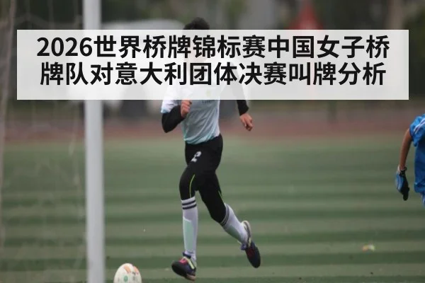 2026世界桥牌锦标赛中国女子桥牌队对意大利团体决赛叫牌分析