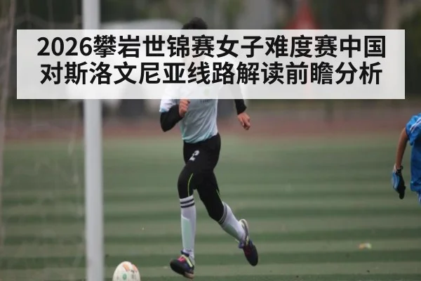 2026攀岩世锦赛女子难度赛中国对斯洛文尼亚线路解读前瞻分析