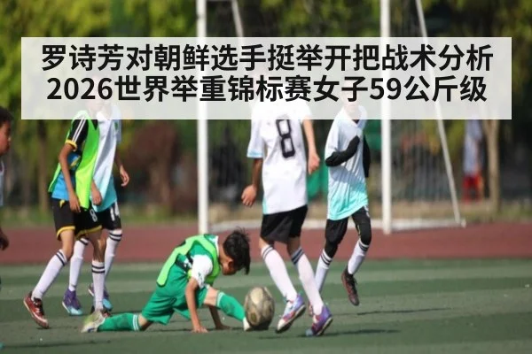 罗诗芳对朝鲜选手挺举开把战术分析2026世界举重锦标赛女子59公斤级